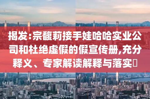 揭發(fā):宗馥莉接手娃哈哈實(shí)業(yè)公司和杜絕虛假的假宣傳冊(cè),充分釋義、專(zhuān)家解讀解釋與落實(shí)?