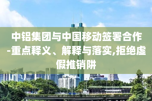 中鋁集團(tuán)與中國(guó)移動(dòng)簽署合作-重點(diǎn)釋義、解釋與落實(shí),拒絕虛假推銷(xiāo)阱