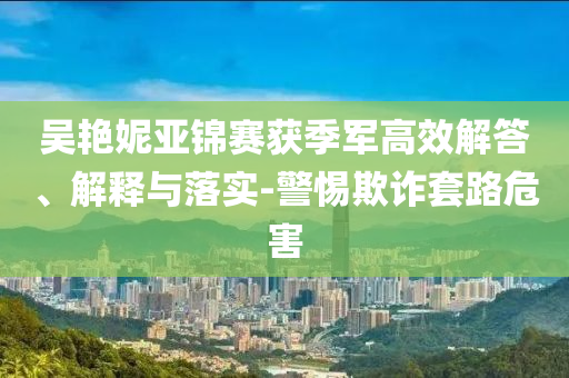 吳艷妮亞錦賽獲季軍高效解答、解釋與落實(shí)-警惕欺詐套路危害