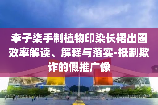 李子柒手制植物印染長裙出圈效率解讀、解釋與落實(shí)-抵制欺詐的假推廣像