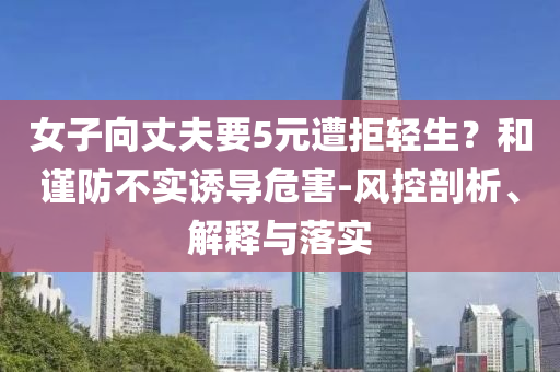 女子向丈夫要5元遭拒輕生？和謹(jǐn)防不實(shí)誘導(dǎo)危害-風(fēng)控剖析、解釋與落實(shí)