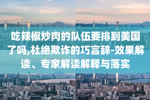 吃辣椒炒肉的隊(duì)伍要排到美國(guó)了嗎,杜絕欺詐的巧言辭-效果解讀、專家解讀解釋與落實(shí)