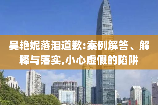 吳艷妮落淚道歉:案例解答、解釋與落實(shí),小心虛假的陷阱