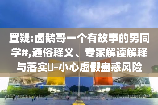 置疑:鹵鵝哥一個有故事的男同學(xué)#,通俗釋義、專家解讀解釋與落實?-小心虛假蠱惑風險