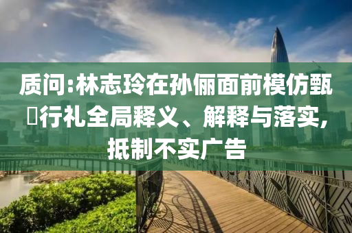 質(zhì)問:林志玲在孫儷面前模仿甄嬛行禮全局釋義、解釋與落實,抵制不實廣告