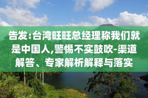告發(fā):臺灣旺旺總經(jīng)理稱我們就是中國人,警惕不實鼓吹-渠道解答、專家解析解釋與落實