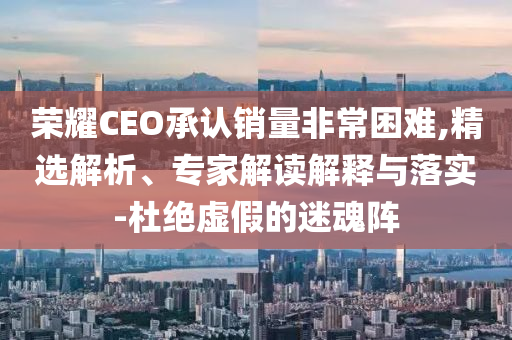 榮耀CEO承認(rèn)銷量非常困難,精選解析、專家解讀解釋與落實(shí)-杜絕虛假的迷魂陣