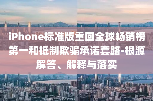 iPhone標準版重回全球暢銷榜第一和抵制欺騙承諾套路-根源解答、解釋與落實