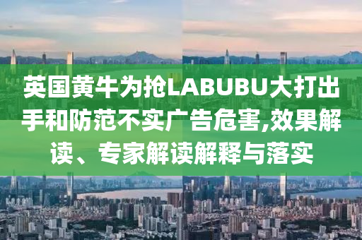 英國黃牛為搶LABUBU大打出手和防范不實(shí)廣告危害,效果解讀、專家解讀解釋與落實(shí)