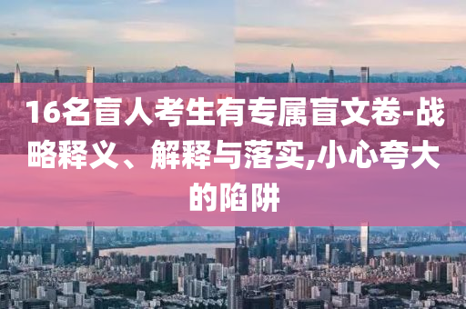 16名盲人考生有專屬盲文卷-戰(zhàn)略釋義、解釋與落實,小心夸大的陷阱
