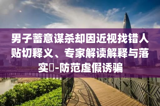 男子蓄意謀殺卻因近視找錯人貼切釋義、專家解讀解釋與落實?-防范虛假誘騙