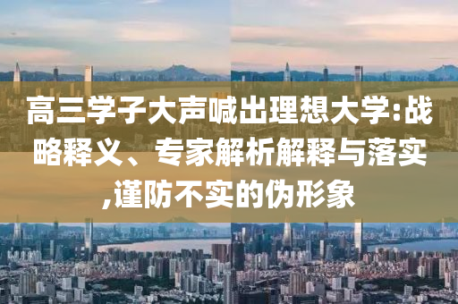 高三學(xué)子大聲喊出理想大學(xué):戰(zhàn)略釋義、專家解析解釋與落實,謹(jǐn)防不實的偽形象