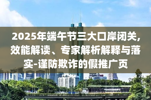 2025年端午節(jié)三大口岸閉關(guān),效能解讀、專家解析解釋與落實-謹(jǐn)防欺詐的假推廣頁