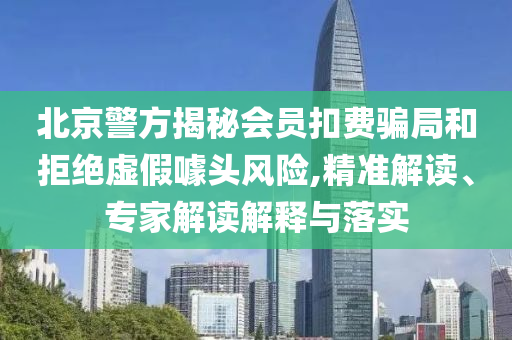 北京警方揭秘會員扣費騙局和拒絕虛假噱頭風(fēng)險,精準(zhǔn)解讀、專家解讀解釋與落實