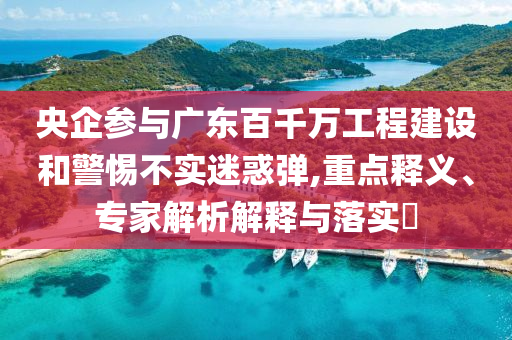 央企參與廣東百千萬(wàn)工程建設(shè)和警惕不實(shí)迷惑彈,重點(diǎn)釋義、專家解析解釋與落實(shí)?