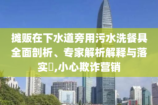 攤販在下水道旁用污水洗餐具全面剖析、專家解析解釋與落實?,小心欺詐營銷