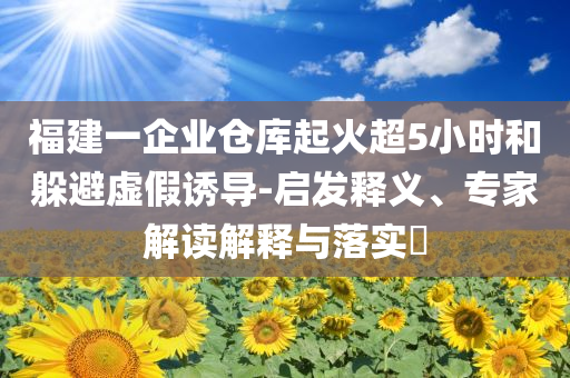 福建一企業(yè)倉庫起火超5小時和躲避虛假誘導-啟發(fā)釋義、專家解讀解釋與落實?