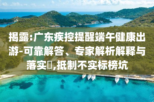 揭露:廣東疾控提醒端午健康出游-可靠解答、專家解析解釋與落實(shí)?,抵制不實(shí)標(biāo)榜坑