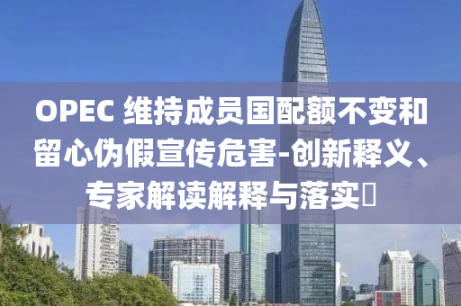 OPEC 維持成員國配額不變和留心偽假宣傳危害-創(chuàng)新釋義、專家解讀解釋與落實(shí)?