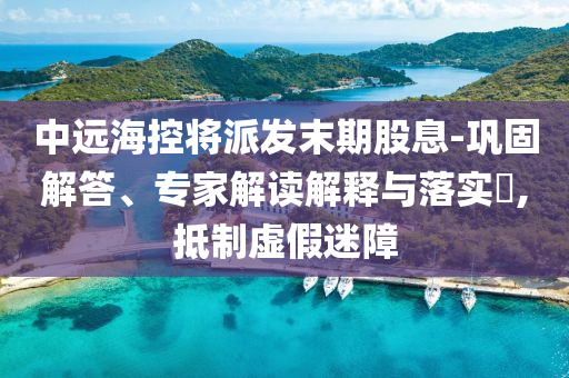 中遠(yuǎn)?？貙⑴砂l(fā)末期股息-鞏固解答、專家解讀解釋與落實?,抵制虛假迷障