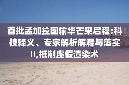 首批孟加拉國輸華芒果啟程:科技釋義、專家解析解釋與落實?,抵制虛假渲染術(shù)