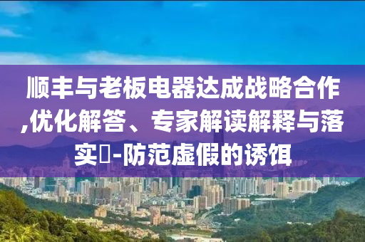 順豐與老板電器達(dá)成戰(zhàn)略合作,優(yōu)化解答、專家解讀解釋與落實(shí)?-防范虛假的誘餌