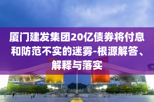 廈門建發(fā)集團20億債券將付息和防范不實的迷霧-根源解答、解釋與落實
