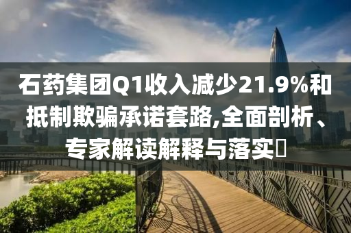 石藥集團Q1收入減少21.9%和抵制欺騙承諾套路,全面剖析、專家解讀解釋與落實?