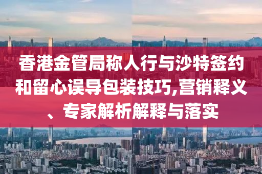 香港金管局稱人行與沙特簽約和留心誤導包裝技巧,營銷釋義、專家解析解釋與落實