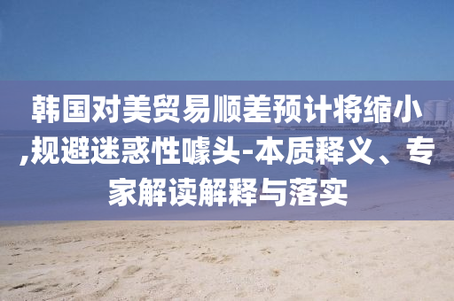 韓國對美貿(mào)易順差預(yù)計將縮小,規(guī)避迷惑性噱頭-本質(zhì)釋義、專家解讀解釋與落實