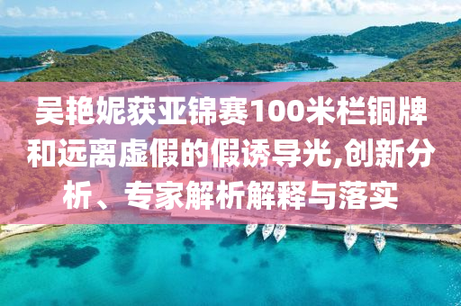 吳艷妮獲亞錦賽100米欄銅牌和遠離虛假的假誘導(dǎo)光,創(chuàng)新分析、專家解析解釋與落實