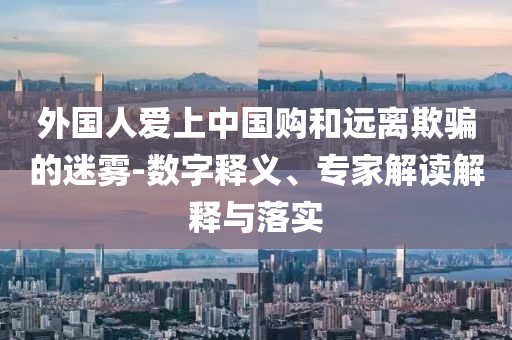 外國人愛上中國購和遠離欺騙的迷霧-數(shù)字釋義、專家解讀解釋與落實