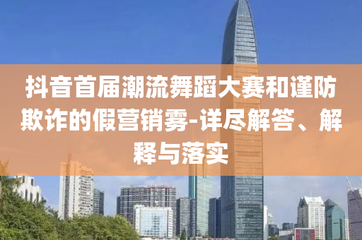 抖音首屆潮流舞蹈大賽和謹(jǐn)防欺詐的假營銷霧-詳盡解答、解釋與落實(shí)