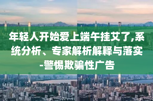 年輕人開始愛上端午掛艾了,系統(tǒng)分析、專家解析解釋與落實-警惕欺騙性廣告