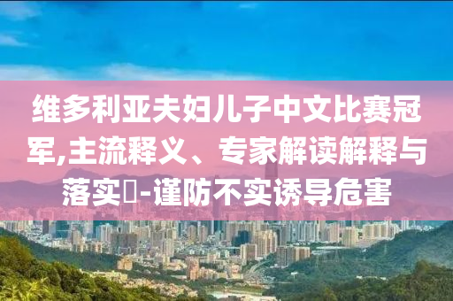 維多利亞夫婦兒子中文比賽冠軍,主流釋義、專家解讀解釋與落實(shí)?-謹(jǐn)防不實(shí)誘導(dǎo)危害