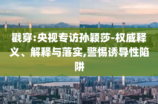 戳穿:央視專訪孫穎莎-權(quán)威釋義、解釋與落實(shí),警惕誘導(dǎo)性陷阱