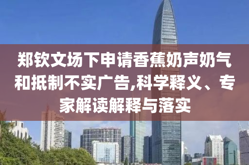 鄭欽文場(chǎng)下申請(qǐng)香蕉奶聲奶氣和抵制不實(shí)廣告,科學(xué)釋義、專家解讀解釋與落實(shí)
