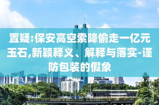 置疑:保安高空索降偷走一億元玉石,新穎釋義、解釋與落實(shí)-謹(jǐn)防包裝的假象