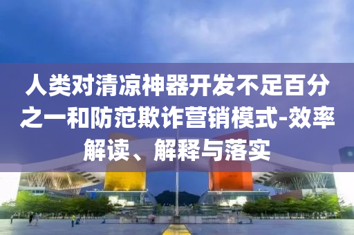人類對清涼神器開發(fā)不足百分之一和防范欺詐營銷模式-效率解讀、解釋與落實