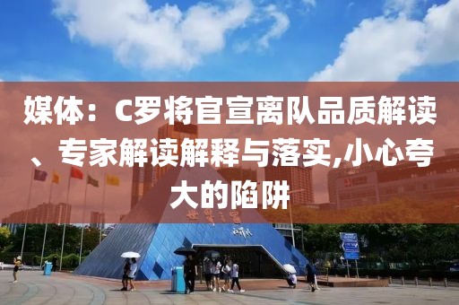 媒體：C羅將官宣離隊品質(zhì)解讀、專家解讀解釋與落實,小心夸大的陷阱