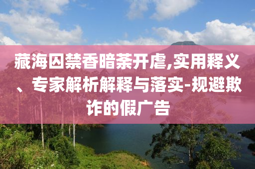 藏海囚禁香暗荼開虐,實用釋義、專家解析解釋與落實-規(guī)避欺詐的假廣告