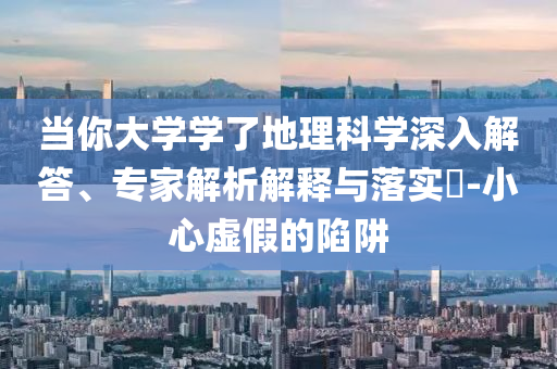 當(dāng)你大學(xué)學(xué)了地理科學(xué)深入解答、專家解析解釋與落實?-小心虛假的陷阱