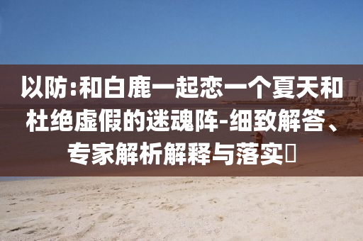 以防:和白鹿一起戀一個夏天和杜絕虛假的迷魂陣-細(xì)致解答、專家解析解釋與落實?