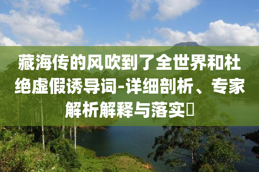 藏海傳的風(fēng)吹到了全世界和杜絕虛假誘導(dǎo)詞-詳細(xì)剖析、專家解析解釋與落實?