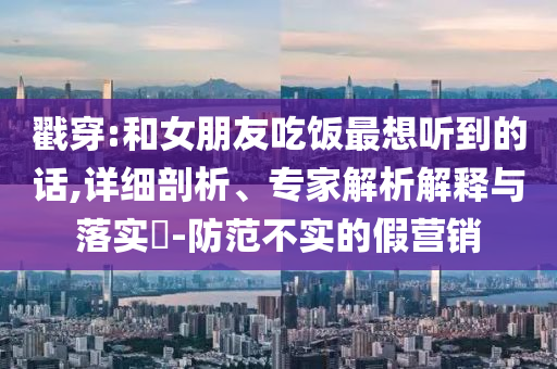 戳穿:和女朋友吃飯最想聽到的話,詳細(xì)剖析、專家解析解釋與落實?-防范不實的假營銷