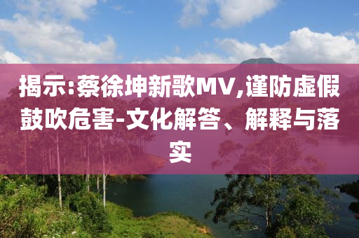 揭示:蔡徐坤新歌MV,謹(jǐn)防虛假鼓吹危害-文化解答、解釋與落實