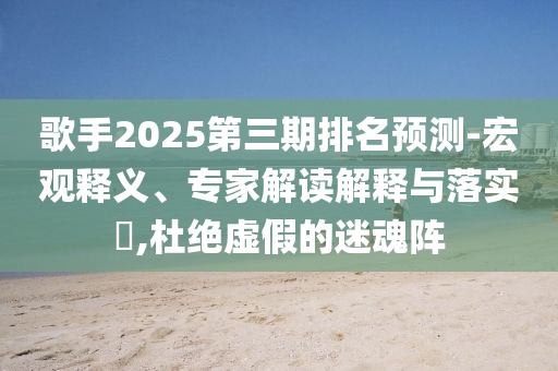 歌手2025第三期排名預(yù)測-宏觀釋義、專家解讀解釋與落實?,杜絕虛假的迷魂陣