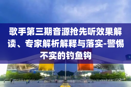 歌手第三期音源搶先聽效果解讀、專家解析解釋與落實-警惕不實的釣魚鉤