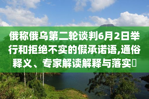 俄稱(chēng)俄烏第二輪談判6月2日舉行和拒絕不實(shí)的假承諾語(yǔ),通俗釋義、專(zhuān)家解讀解釋與落實(shí)?