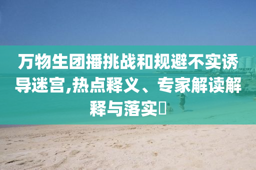 萬(wàn)物生團(tuán)播挑戰(zhàn)和規(guī)避不實(shí)誘導(dǎo)迷宮,熱點(diǎn)釋義、專(zhuān)家解讀解釋與落實(shí)?